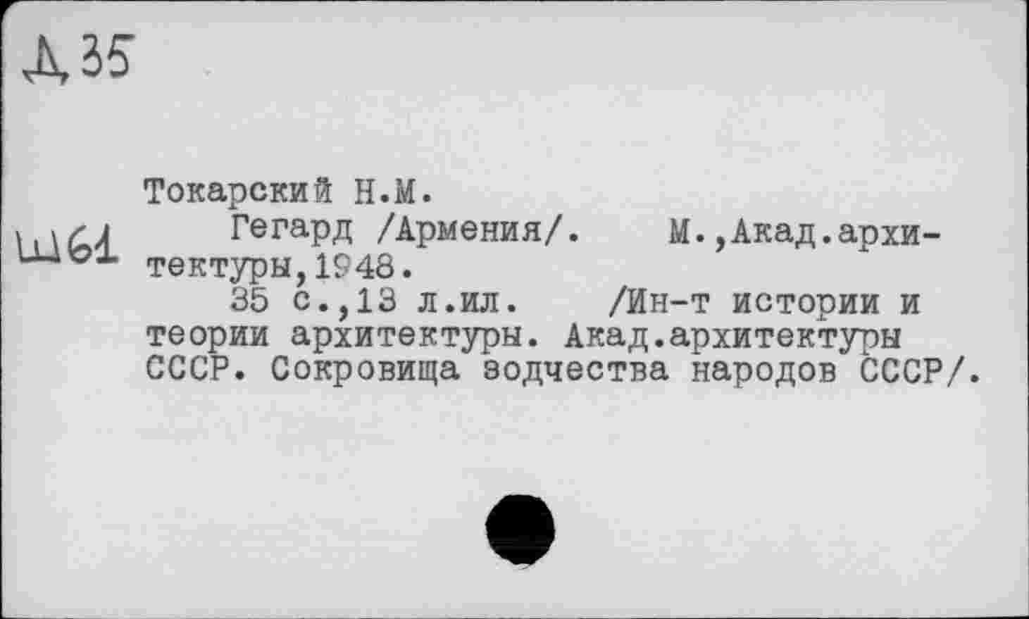 ﻿А 35
mél
Токарский Н.М.
Гегард /Армения/. М.,Акад.архитектуры, 1948.
35 с.,13 л.ил.	/Ин-т истории и
теории архитектуры. Акад.архитектуры СССР. Сокровища зодчества народов СССР/.